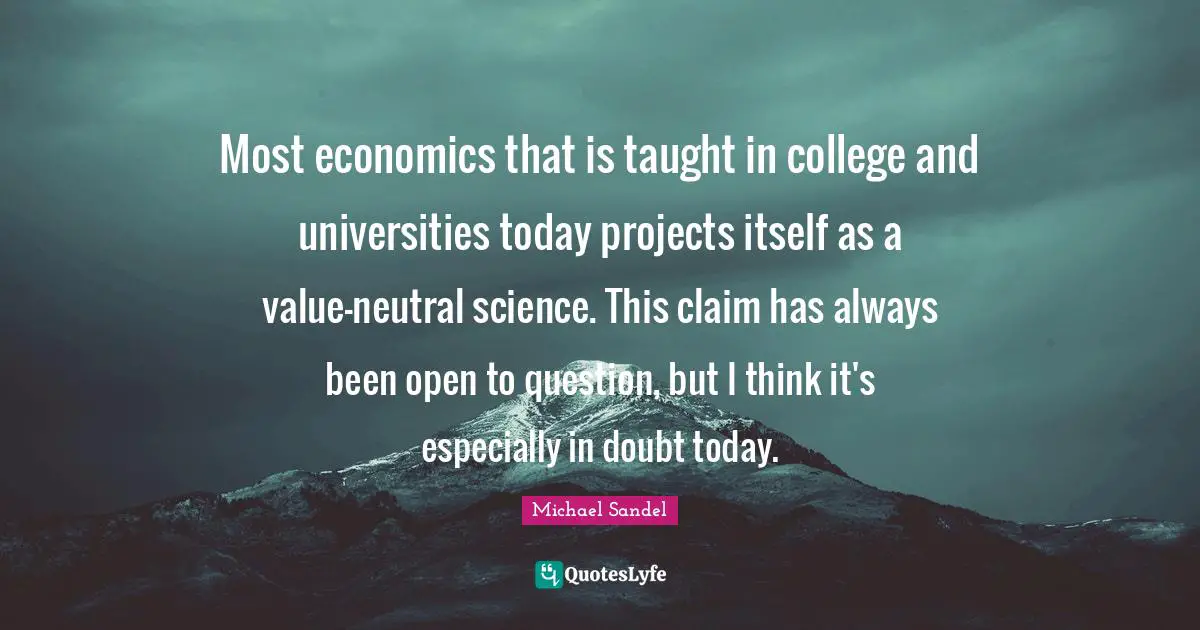 Michael Sandel Quotes: "Most economics that is taught in college and universities today projects itself as a value-neutral science. This claim has always been open to question, but I think it's especially in doubt today."