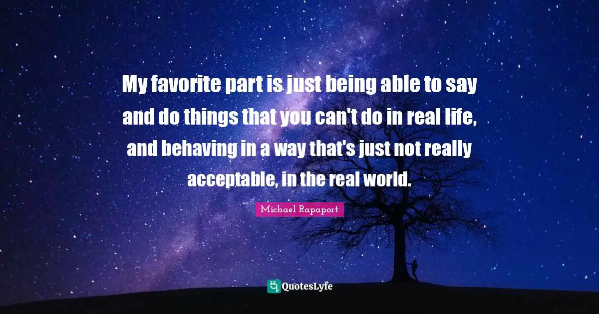 My favorite part is just being able to say and do things that you can't do in real life, and behaving in a way that's just not really acceptable, in the real world.