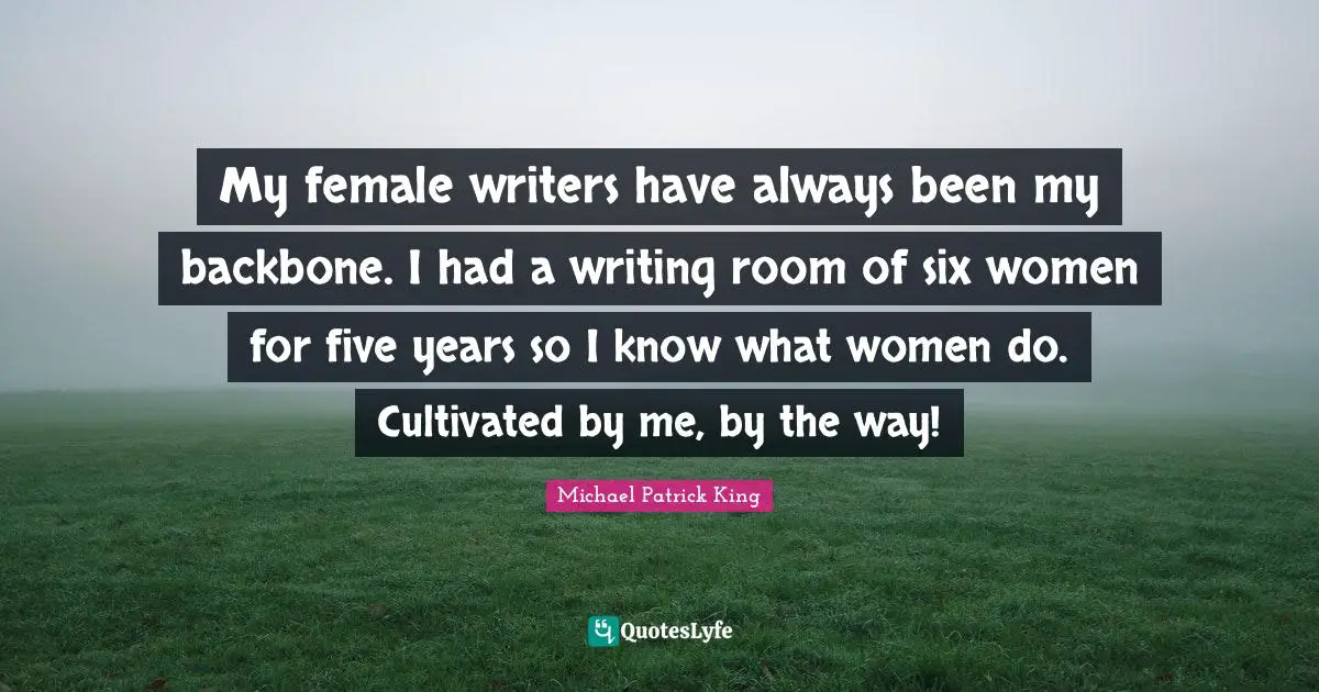 My female writers have always been my backbone. I had a writing room of six women for five years so I know what women do. Cultivated by me, by the way!