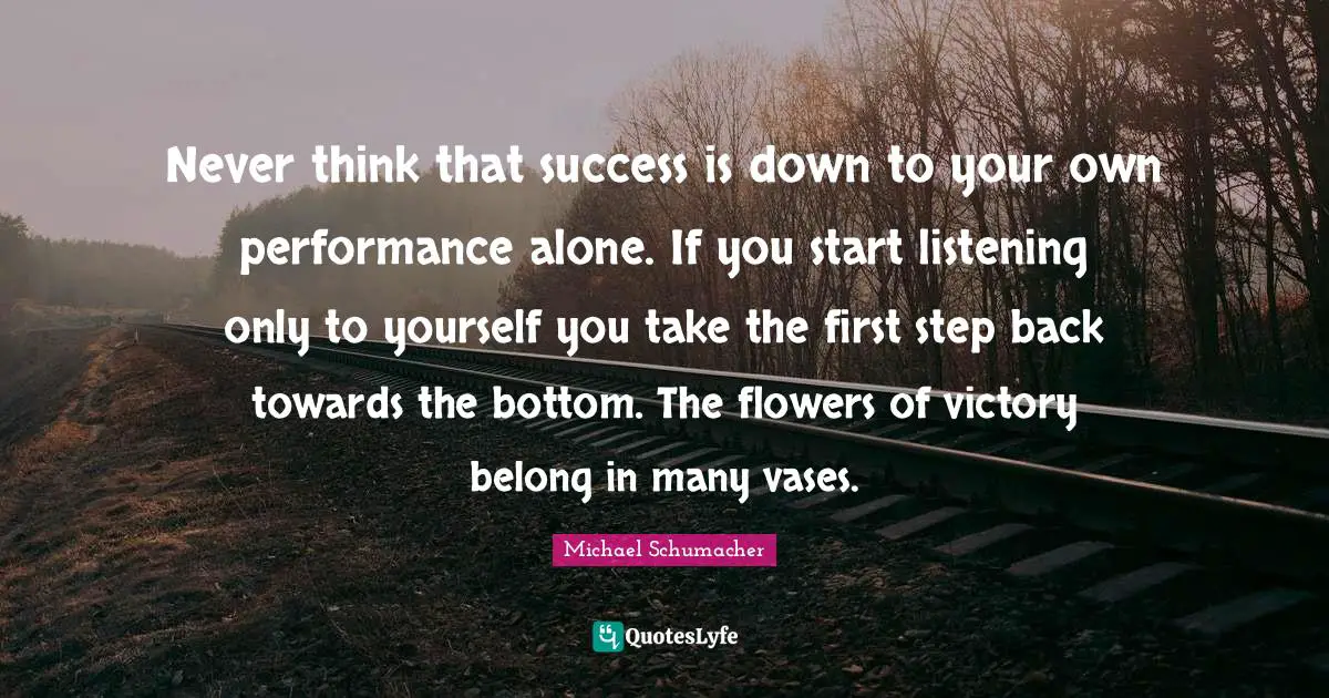 Listening Quotes: "Never think that success is down to your own performance alone. If you start listening only to yourself you take the first step back towards the bottom. The flowers of victory belong in many vases."