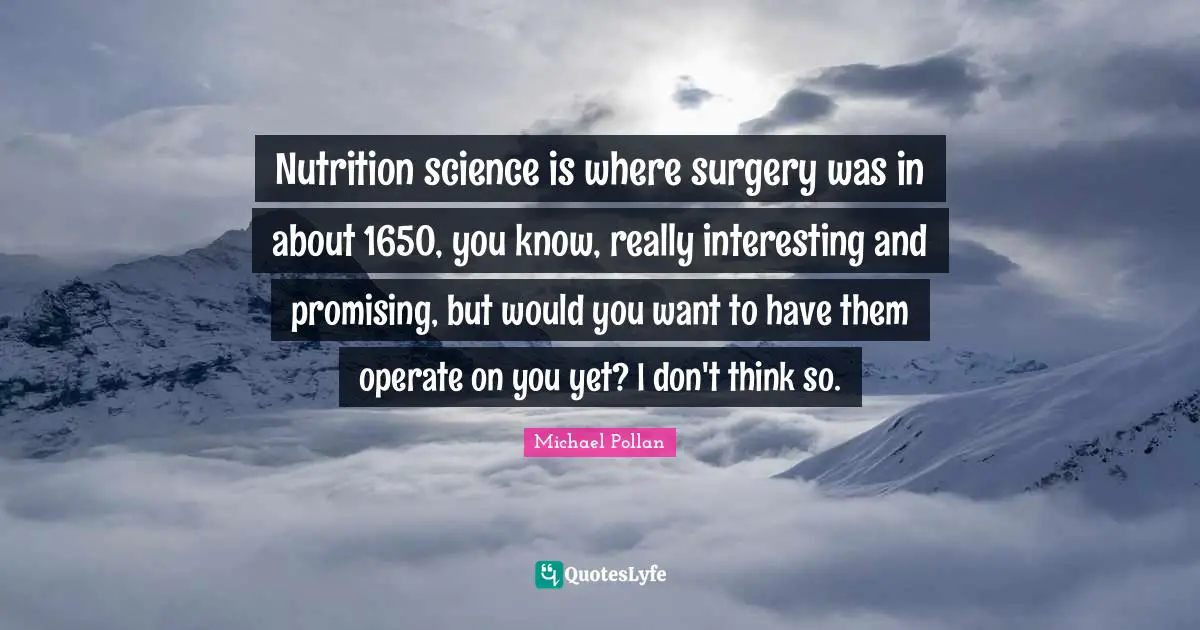 Nutrition science is where surgery was in about 1650, you know, really interesting and promising, but would you want to have them operate on you yet? I don't think so.