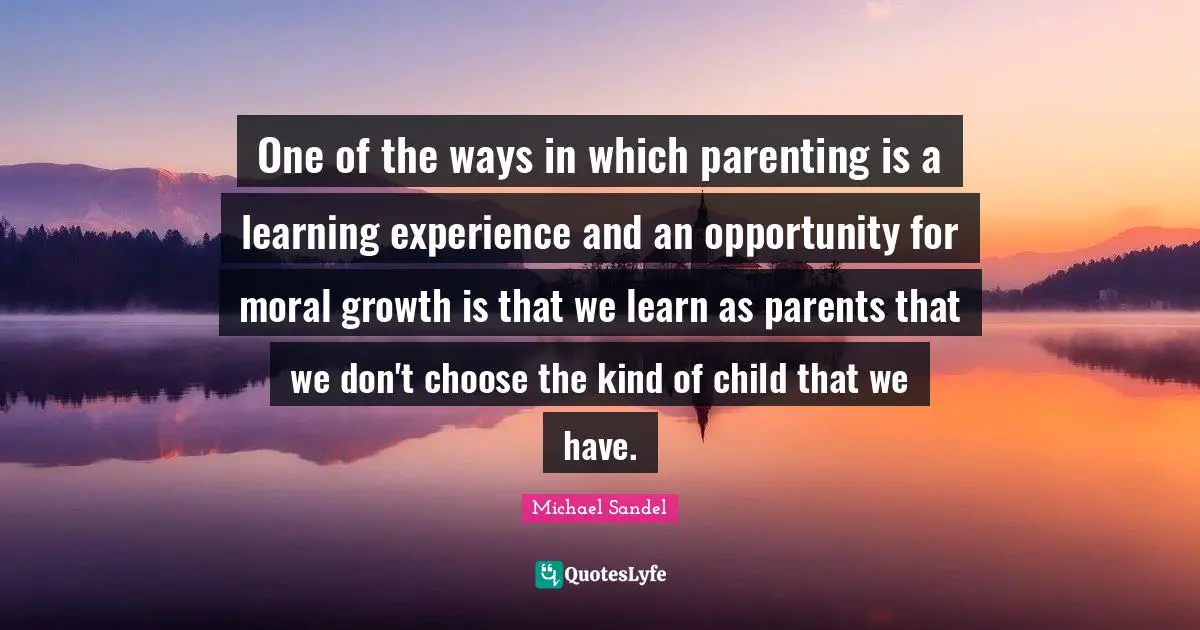 Michael Sandel Quotes: "One of the ways in which parenting is a learning experience and an opportunity for moral growth is that we learn as parents that we don't choose the kind of child that we have."