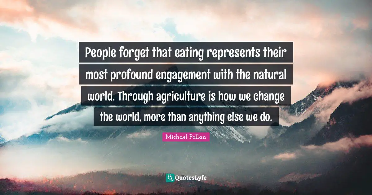 People forget that eating represents their most profound engagement with the natural world. Through agriculture is how we change the world, more than anything else we do.