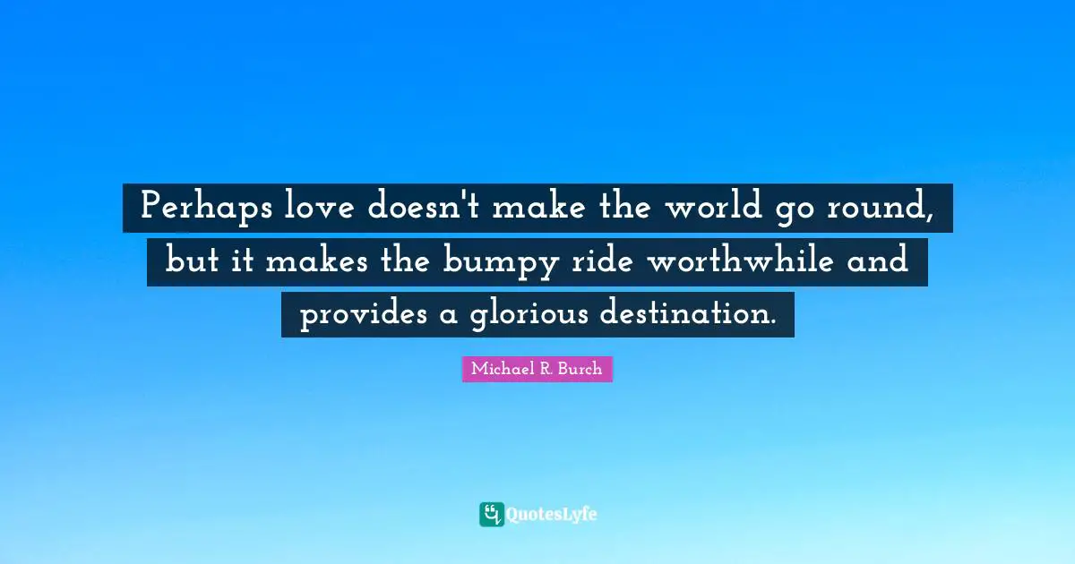 Perhaps love doesn't make the world go round, but it makes the bumpy ride worthwhile and provides a glorious destination.