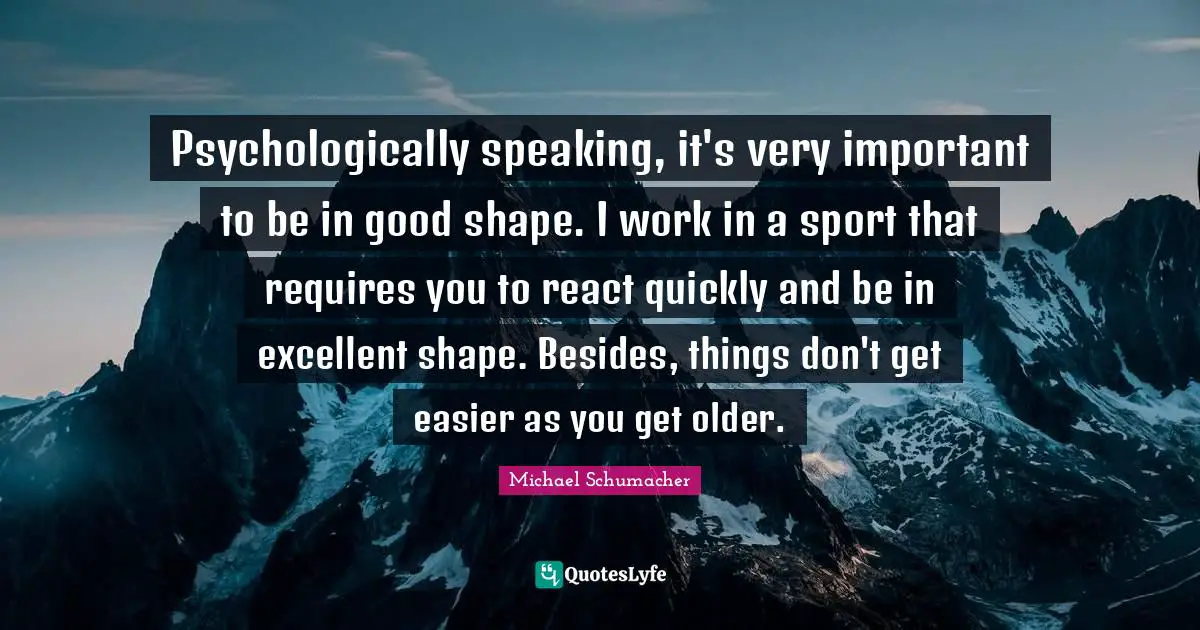 Psychologically speaking, it's very important to be in good shape. I work in a sport that requires you to react quickly and be in excellent shape. Besides, things don't get easier as you get older.