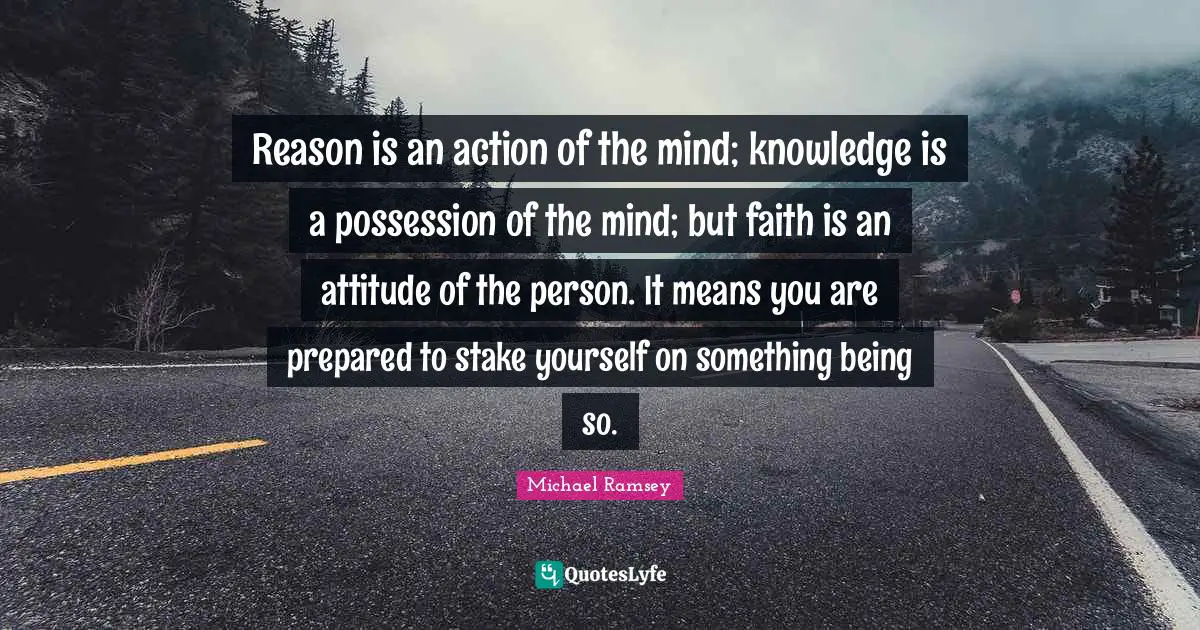 Reason is an action of the mind; knowledge is a possession of the mind; but faith is an attitude of the person. It means you are prepared to stake yourself on something being so.