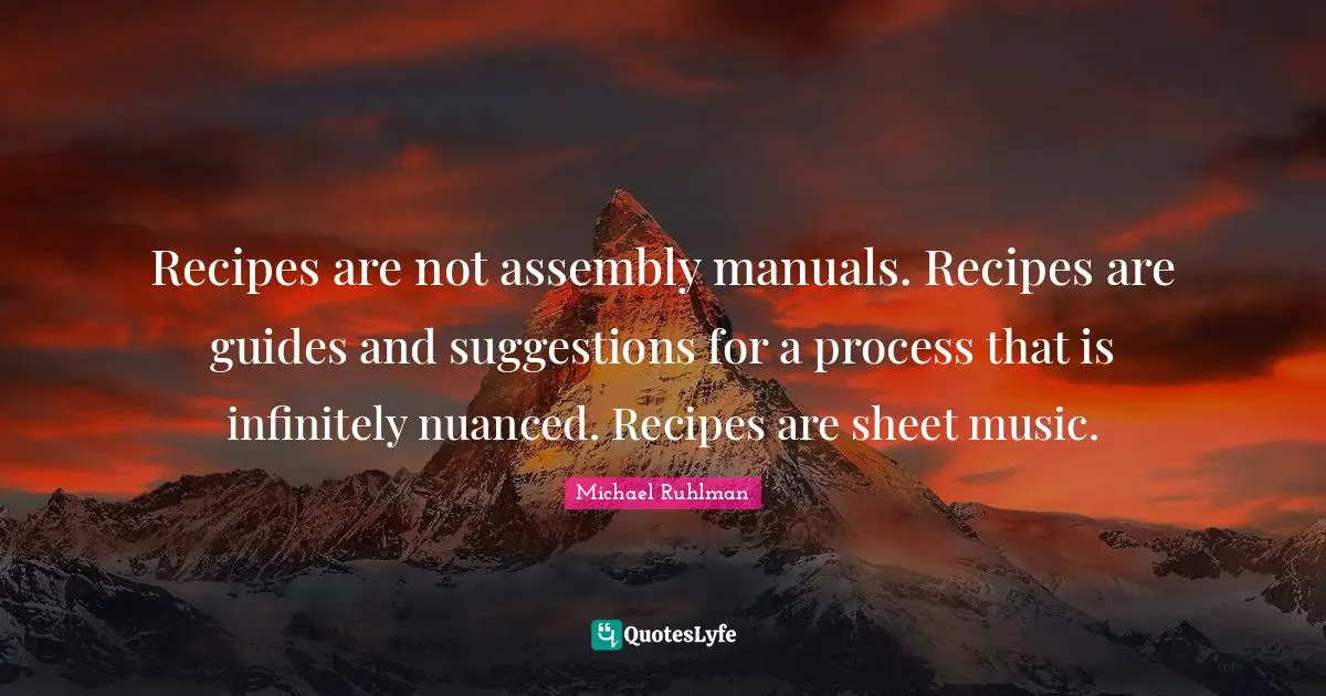 Recipes are not assembly manuals. Recipes are guides and suggestions for a process that is infinitely nuanced. Recipes are sheet music.
