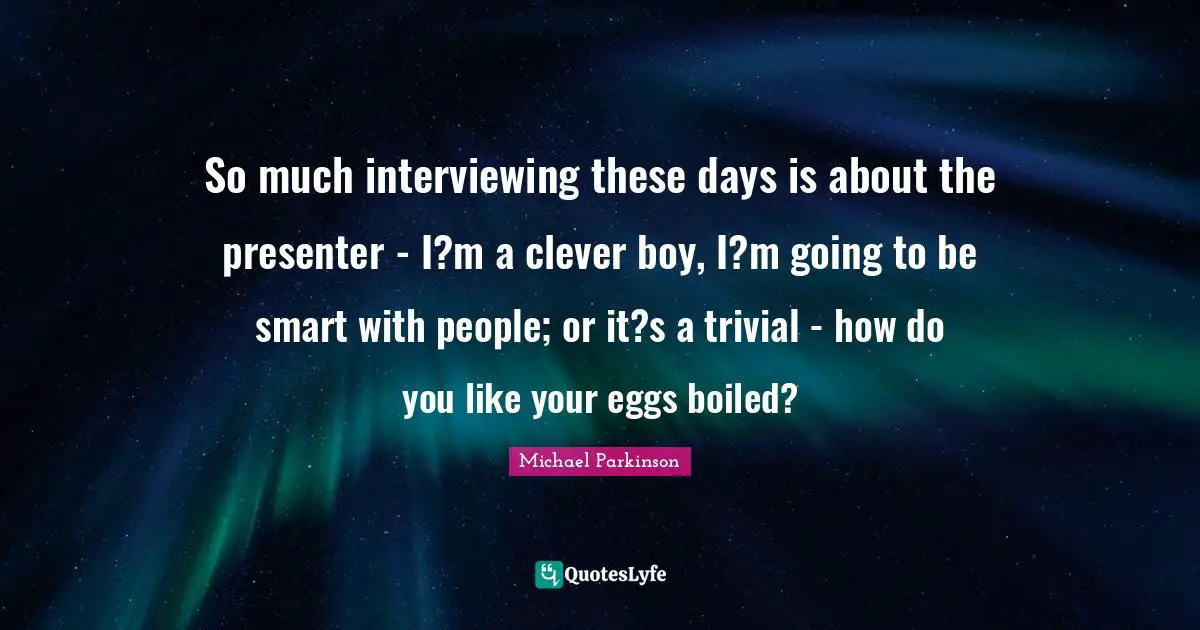 So much interviewing these days is about the presenter - I?m a clever boy, I?m going to be smart with people; or it?s a trivial - how do you like your eggs boiled?