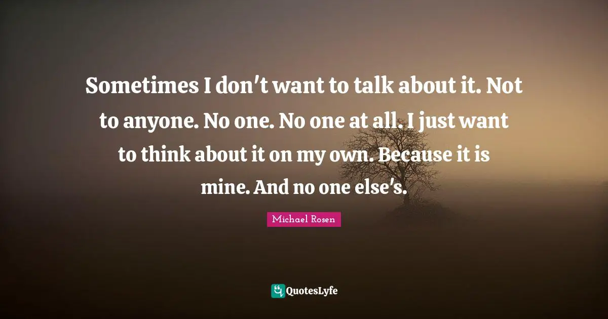Sometimes I don't want to talk about it. Not to anyone. No one. No one at all. I just want to think about it on my own. Because it is mine. And no one else's.