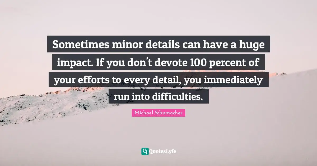Sometimes minor details can have a huge impact. If you don't devote 100 percent of your efforts to every detail, you immediately run into difficulties.