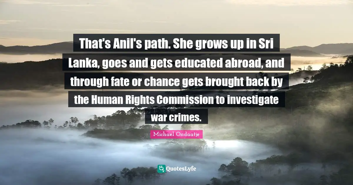 Human Rights Quotes: "That's Anil's path. She grows up in Sri Lanka, goes and gets educated abroad, and through fate or chance gets brought back by the Human Rights Commission to investigate war crimes."
