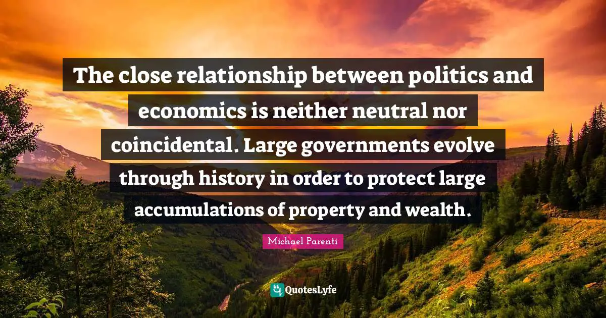 Evolve Quotes: "The close relationship between politics and economics is neither neutral nor coincidental. Large governments evolve through history in order to protect large accumulations of property and wealth."