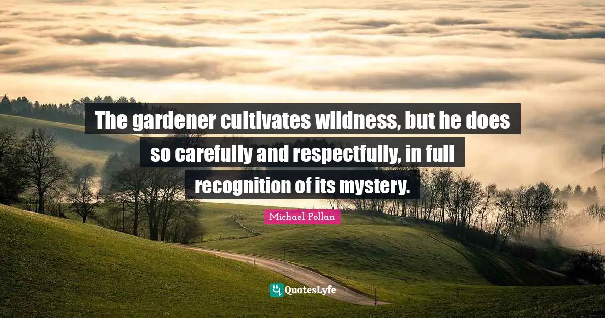 The gardener cultivates wildness, but he does so carefully and respectfully, in full recognition of its mystery.
