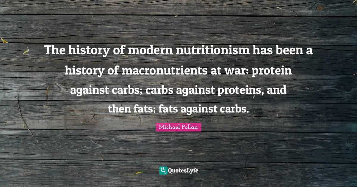The history of modern nutritionism has been a history of macronutrients at war: protein against carbs; carbs against proteins, and then fats; fats against carbs.