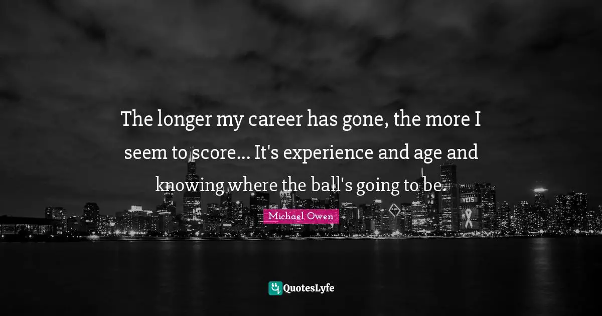 The longer my career has gone, the more I seem to score... It's experience and age and knowing where the ball's going to be.