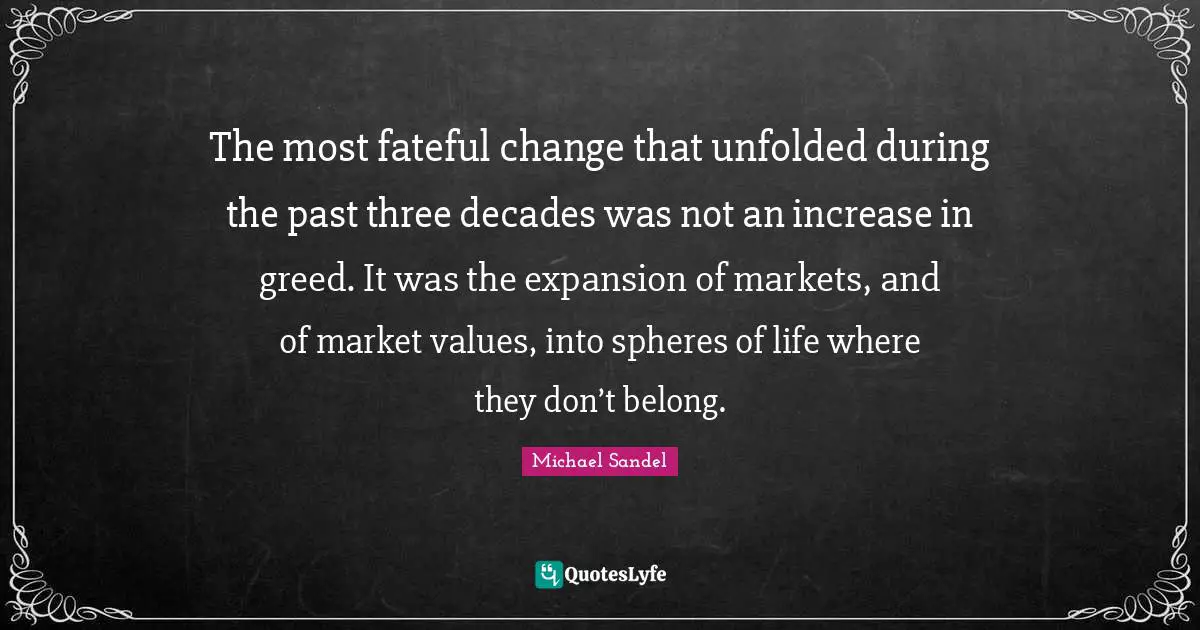 Michael Sandel Quotes: "The most fateful change that unfolded during the past three decades was not an increase in greed. It was the expansion of markets, and of market values, into spheres of life where they don’t belong."