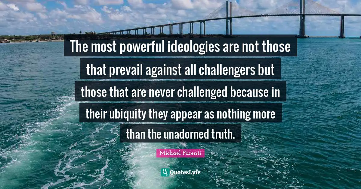 The most powerful ideologies are not those that prevail against all challengers but those that are never challenged because in their ubiquity they appear as nothing more than the unadorned truth.