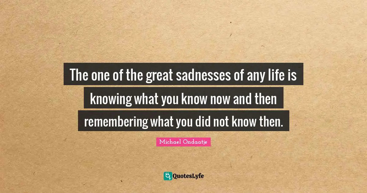 The one of the great sadnesses of any life is knowing what you know now and then remembering what you did not know then.