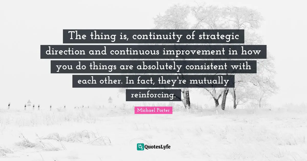 Be Consistent Quotes: "The thing is, continuity of strategic direction and continuous improvement in how you do things are absolutely consistent with each other. In fact, they're mutually reinforcing."