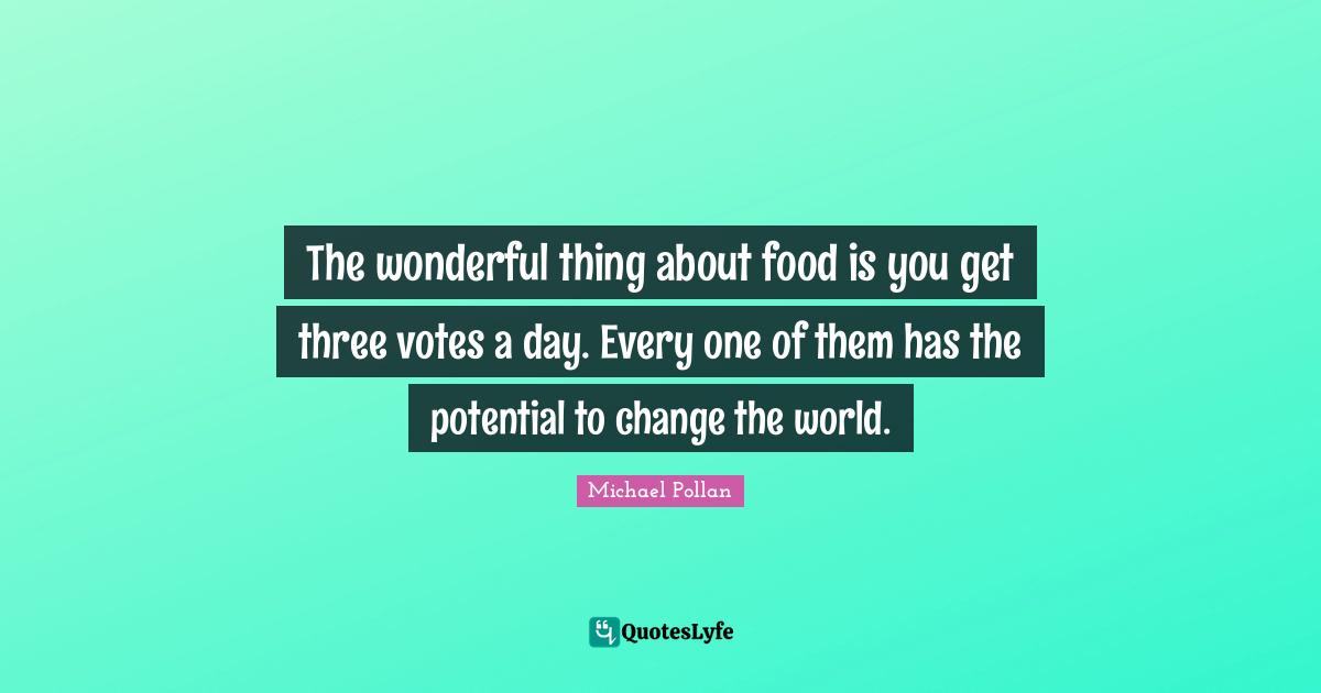 The wonderful thing about food is you get three votes a day. Every one of them has the potential to change the world.