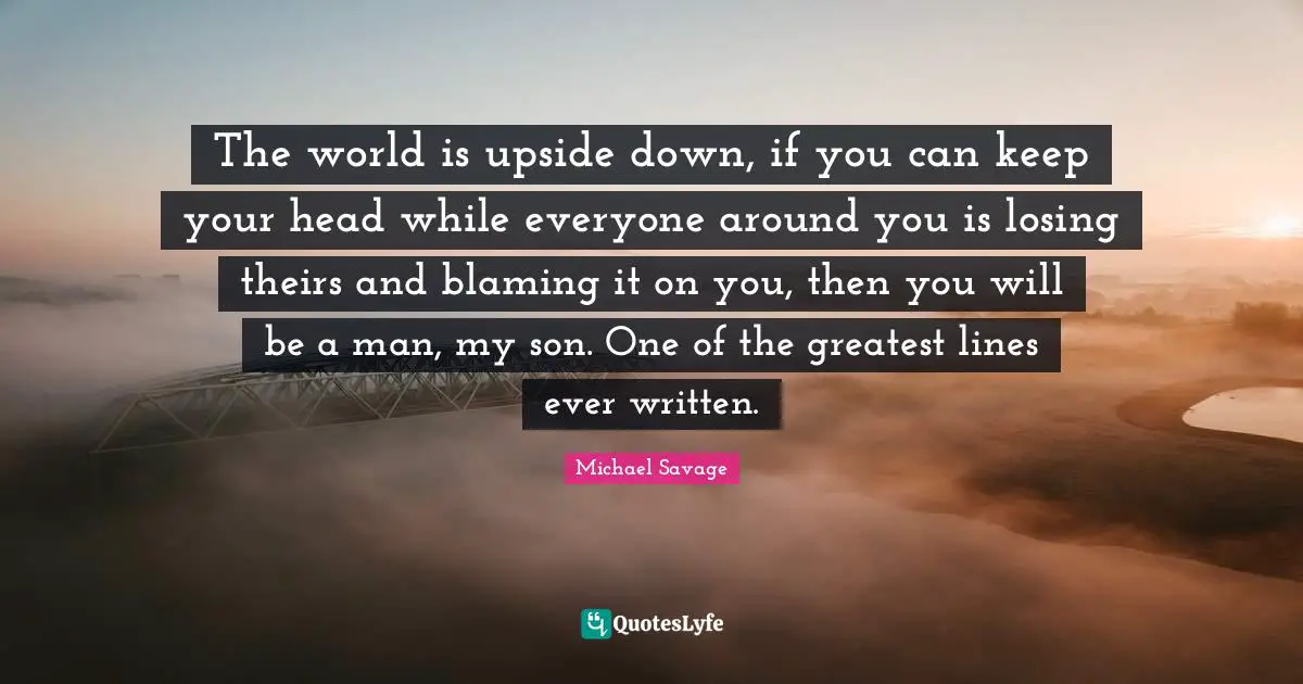 The world is upside down, if you can keep your head while everyone around you is losing theirs and blaming it on you, then you will be a man, my son. One of the greatest lines ever written.
