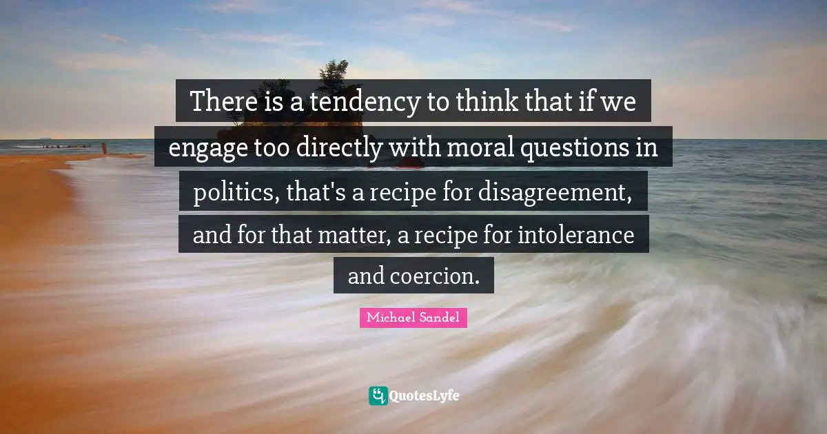Michael Sandel Quotes: "There is a tendency to think that if we engage too directly with moral questions in politics, that's a recipe for disagreement, and for that matter, a recipe for intolerance and coercion."