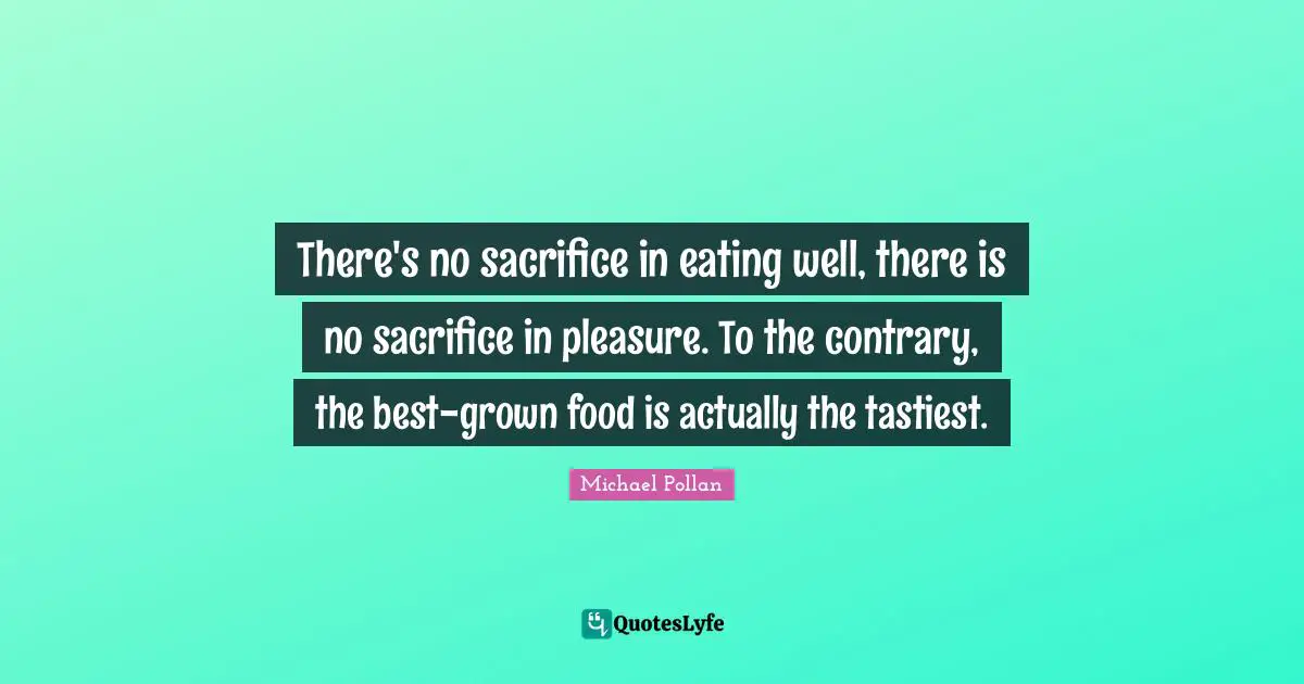 There's no sacrifice in eating well, there is no sacrifice in pleasure. To the contrary, the best-grown food is actually the tastiest.