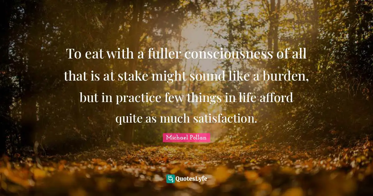 To eat with a fuller consciousness of all that is at stake might sound like a burden, but in practice few things in life afford quite as much satisfaction.