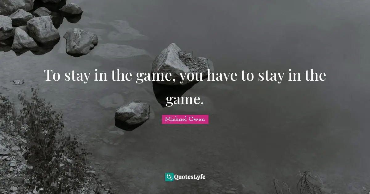 To stay in the game, you have to stay in the game.