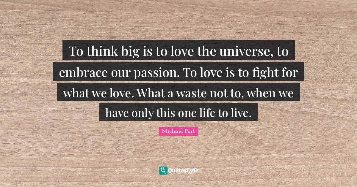 Think Big Quotes: "To think big is to love the universe, to embrace our passion. To love is to fight for what we love. What a waste not to, when we have only this one life to live."