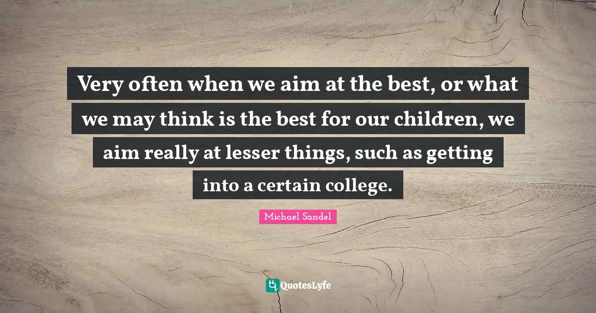 Michael Sandel Quotes: "Very often when we aim at the best, or what we may think is the best for our children, we aim really at lesser things, such as getting into a certain college."