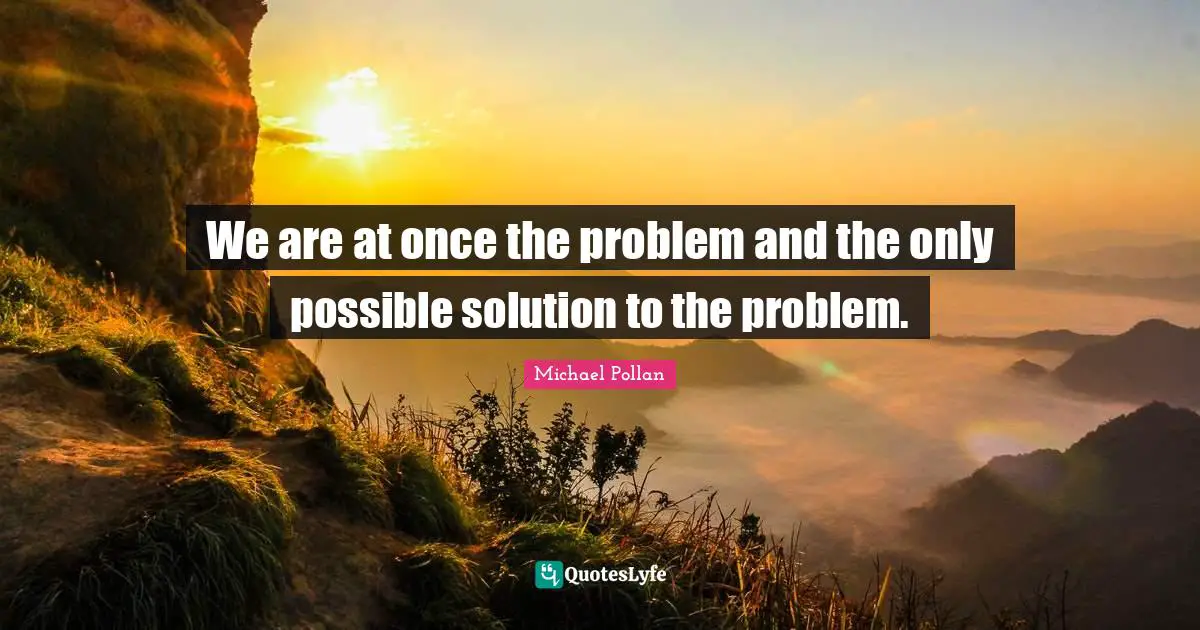 We are at once the problem and the only possible solution to the problem.