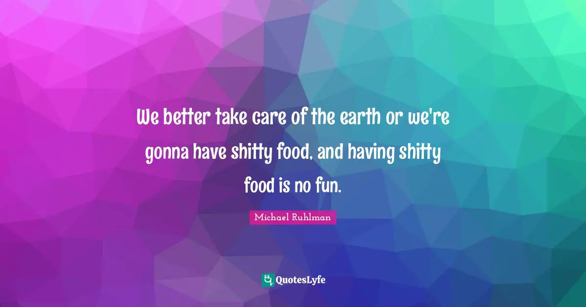 We better take care of the earth or we're gonna have shitty food, and having shitty food is no fun.