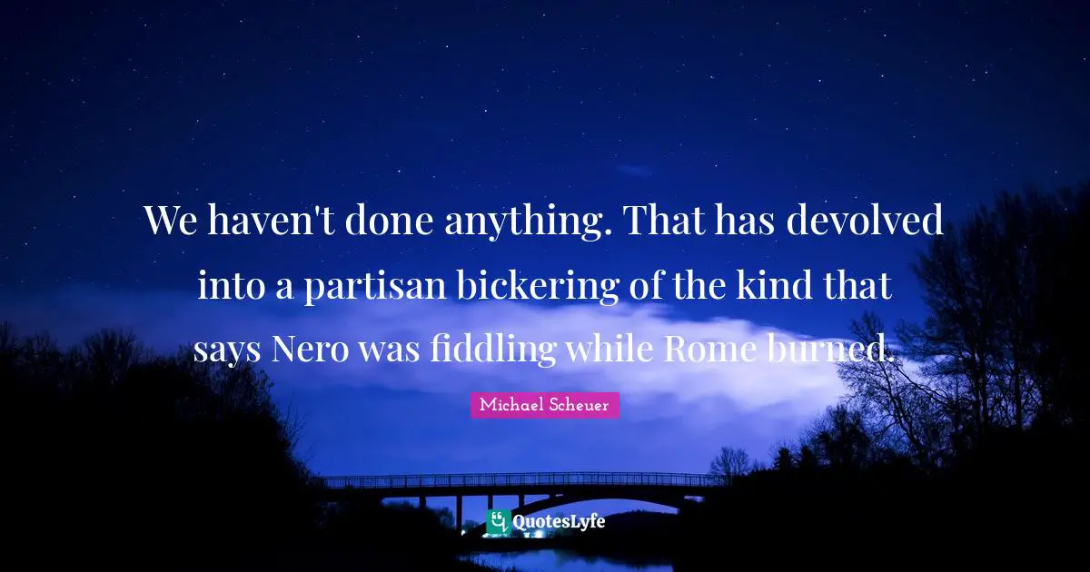 We haven't done anything. That has devolved into a partisan bickering of the kind that says Nero was fiddling while Rome burned.