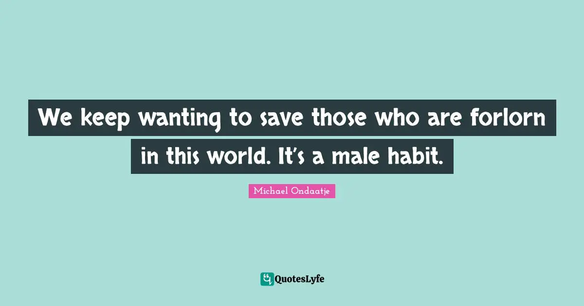We keep wanting to save those who are forlorn in this world. It’s a male habit.