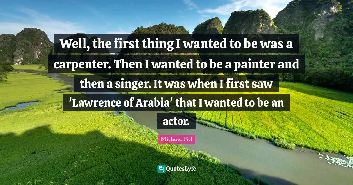 Well, the first thing I wanted to be was a carpenter. Then I wanted to be a painter and then a singer. It was when I first saw 'Lawrence of Arabia' that I wanted to be an actor.