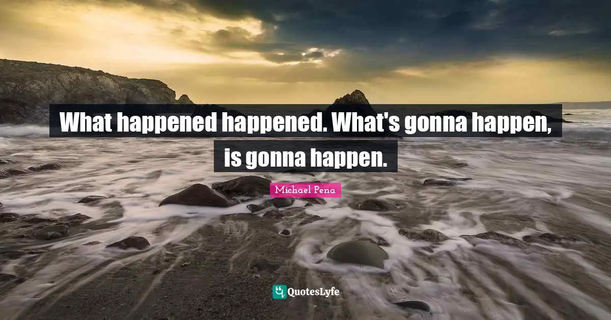 What happened happened. What's gonna happen, is gonna happen.