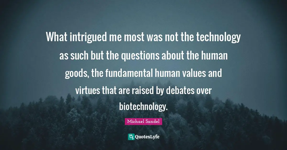 Michael Sandel Quotes: "What intrigued me most was not the technology as such but the questions about the human goods, the fundamental human values and virtues that are raised by debates over biotechnology."