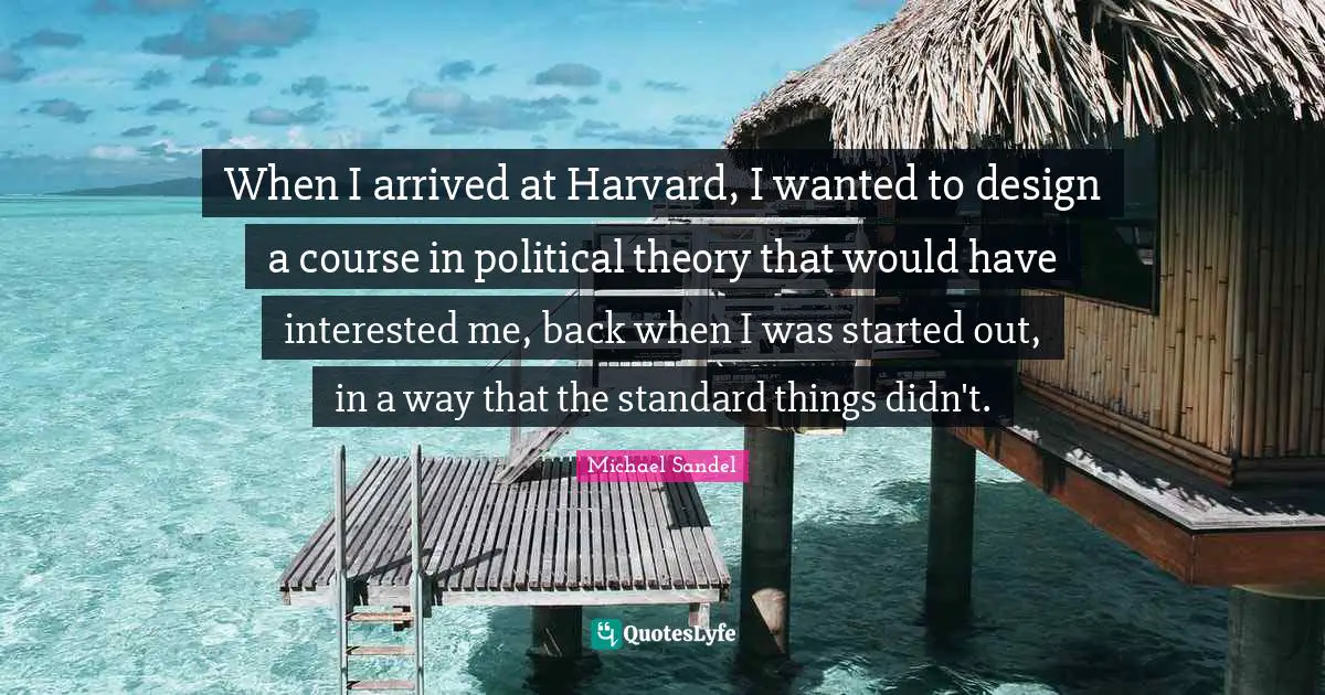 Michael Sandel Quotes: "When I arrived at Harvard, I wanted to design a course in political theory that would have interested me, back when I was started out, in a way that the standard things didn't."