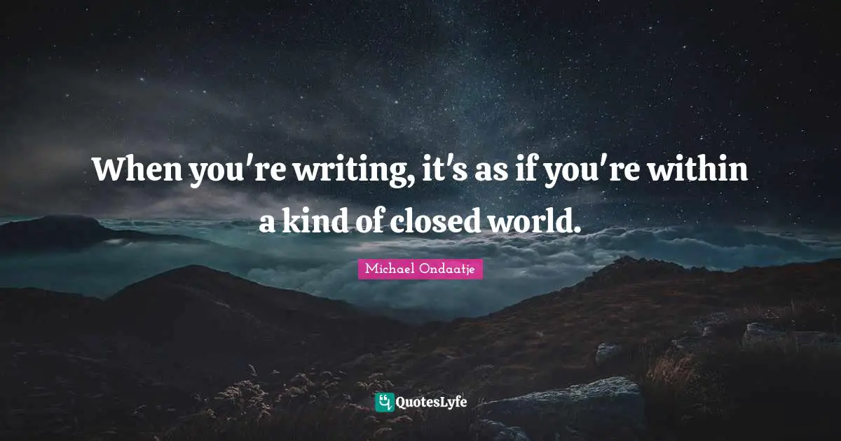 When you're writing, it's as if you're within a kind of closed world.