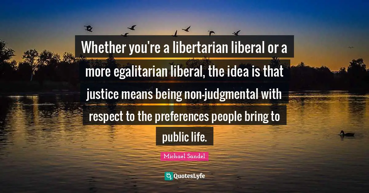 Michael Sandel Quotes: "Whether you're a libertarian liberal or a more egalitarian liberal, the idea is that justice means being non-judgmental with respect to the preferences people bring to public life."