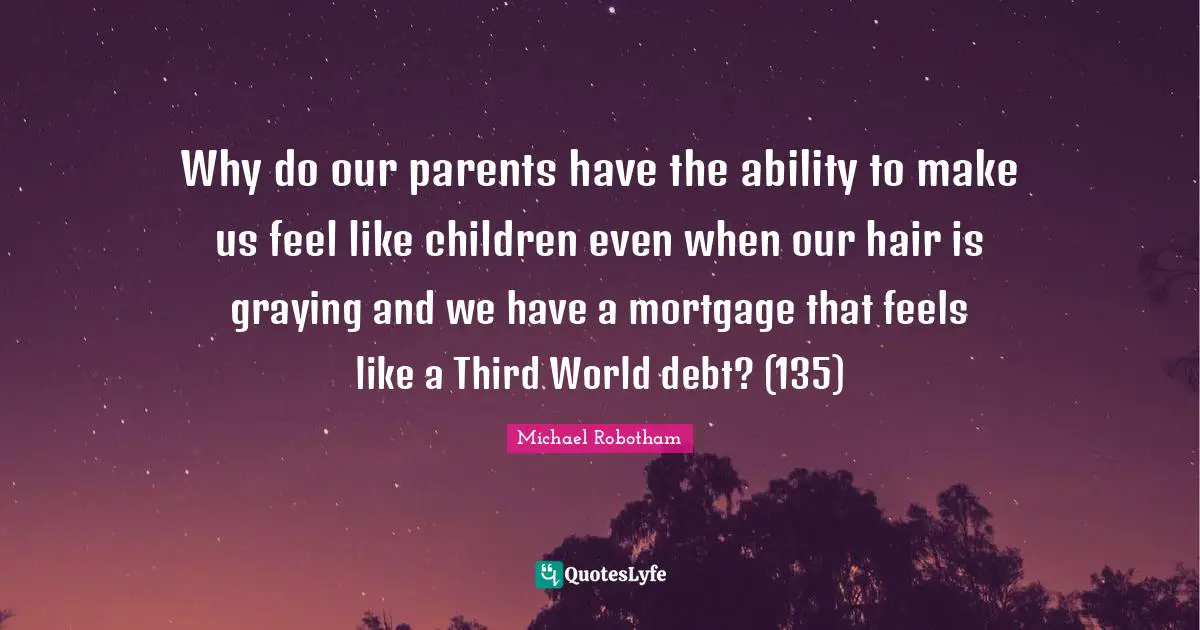 Why do our parents have the ability to make us feel like children even when our hair is graying and we have a mortgage that feels like a Third World debt? (135)