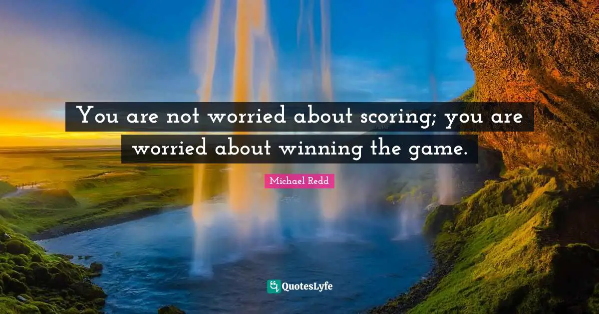 You are not worried about scoring; you are worried about winning the game.