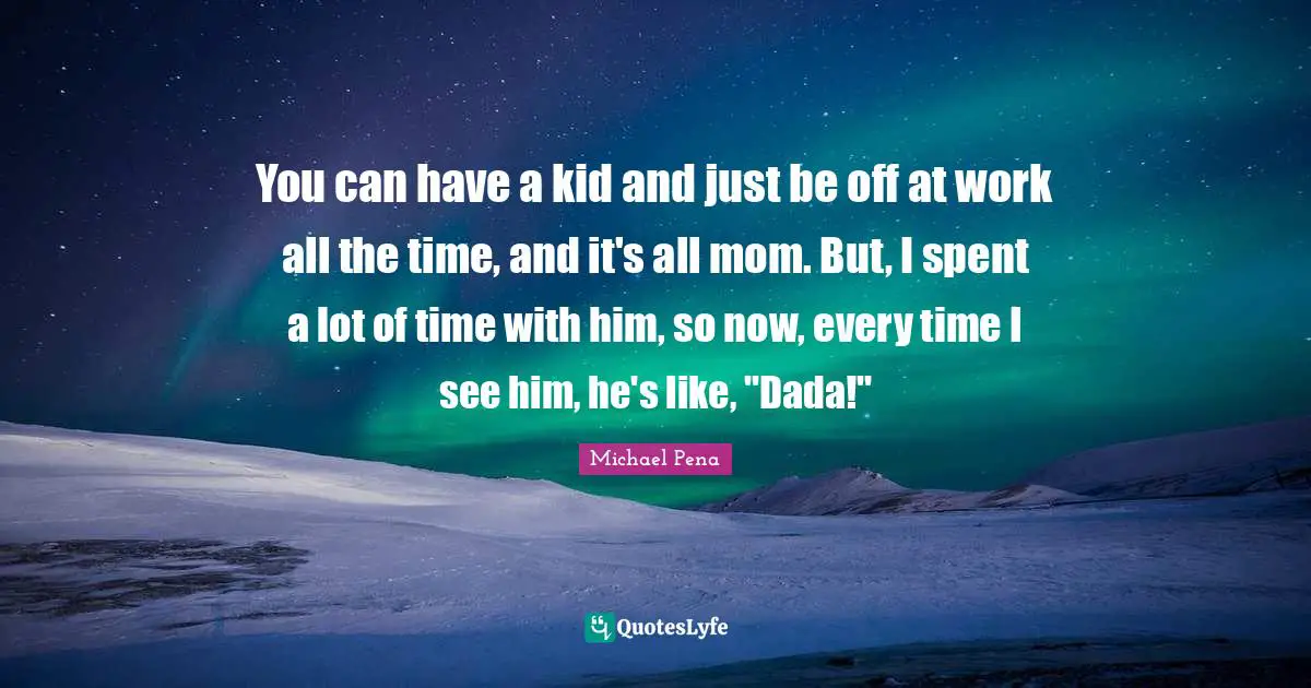 You can have a kid and just be off at work all the time, and it's all mom. But, I spent a lot of time with him, so now, every time I see him, he's like, "Dada!"