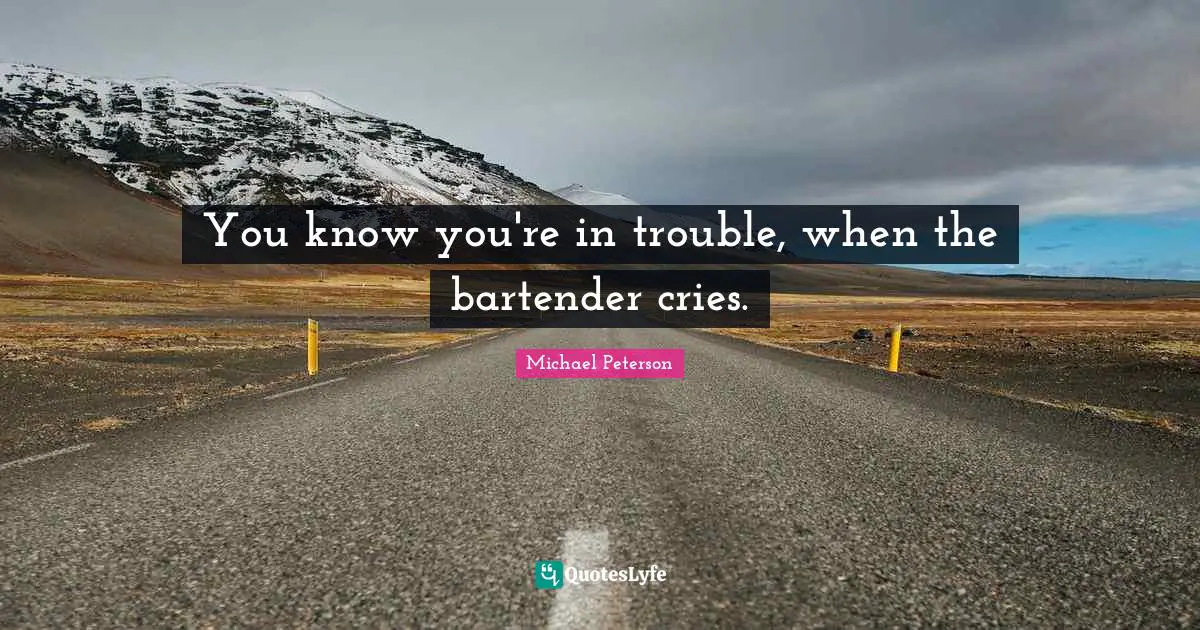 You know you're in trouble, when the bartender cries.