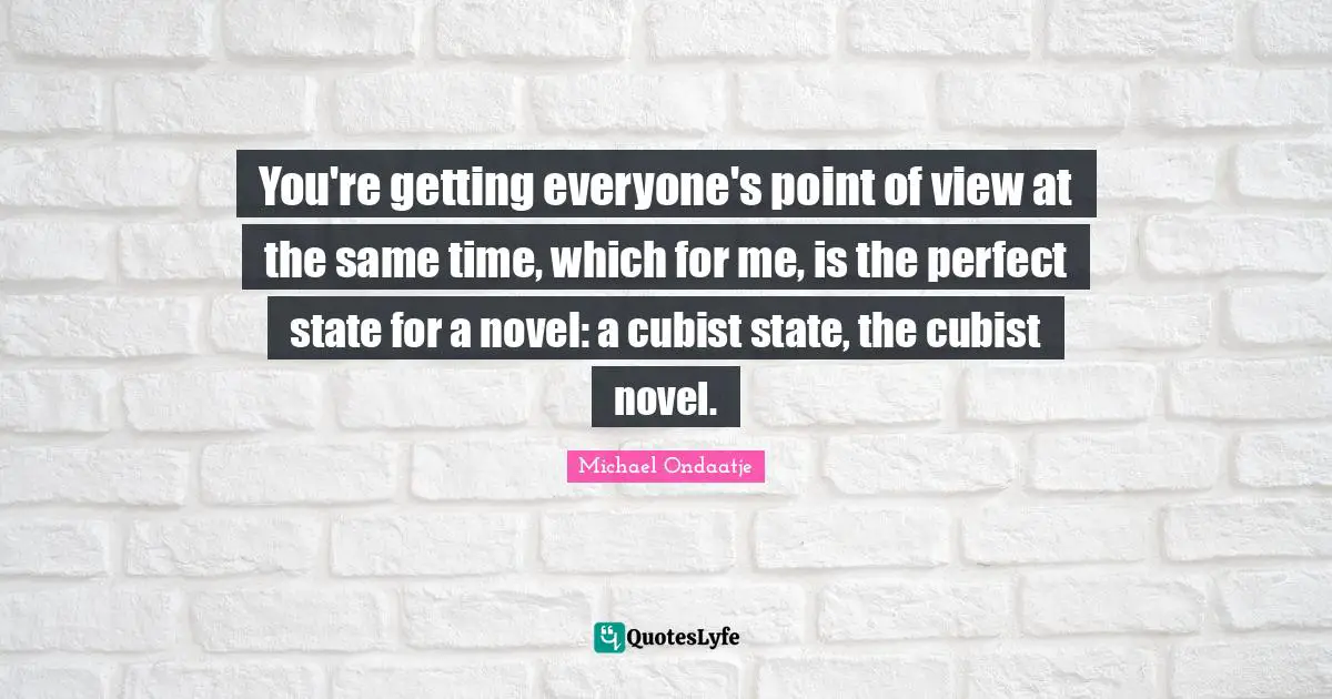 You're getting everyone's point of view at the same time, which for me, is the perfect state for a novel: a cubist state, the cubist novel.