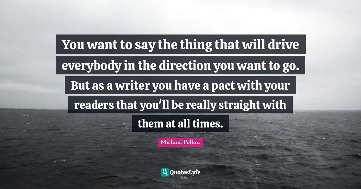 You want to say the thing that will drive everybody in the direction you want to go. But as a writer you have a pact with your readers that you'll be really straight with them at all times.
