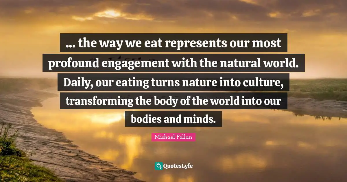 Transforming Quotes: "... the way we eat represents our most profound engagement with the natural world. Daily, our eating turns nature into culture, transforming the body of the world into our bodies and minds."