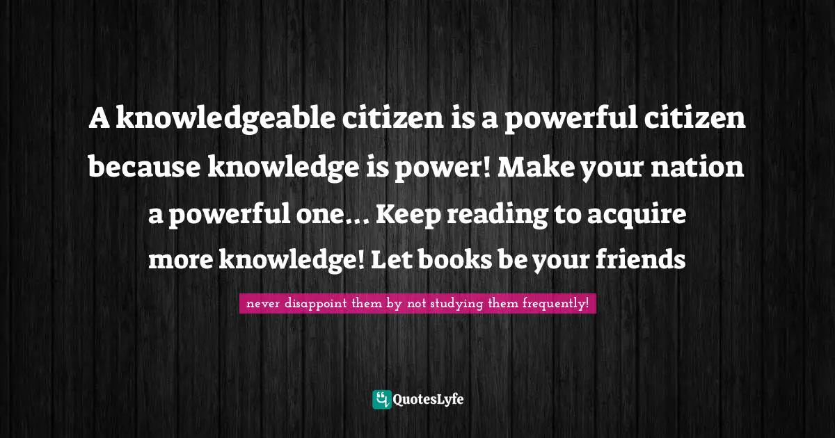 A knowledgeable citizen is a powerful citizen because knowledge is power! Make your nation a powerful one... Keep reading to acquire more knowledge! Let books be your friends