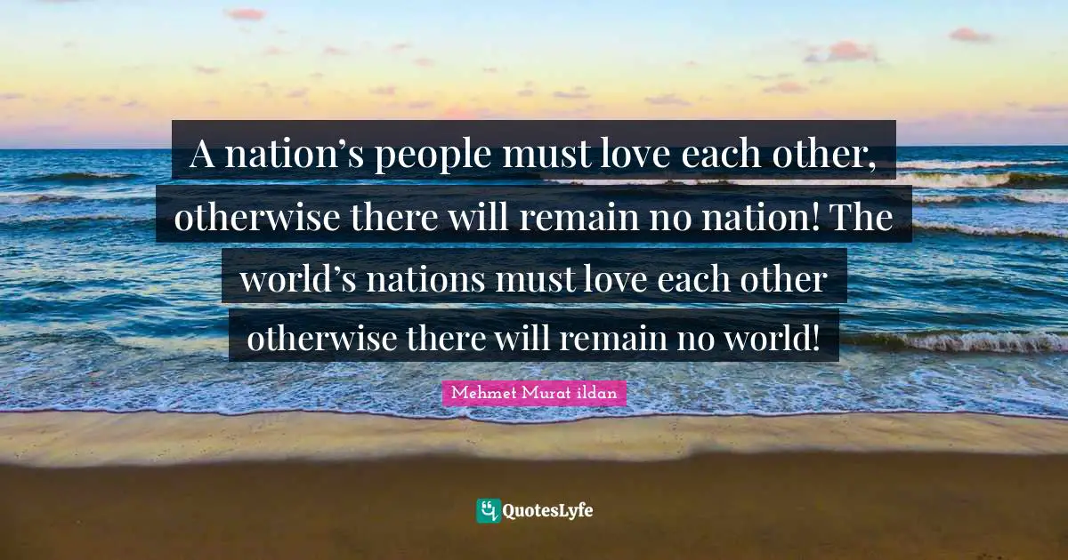 A nation’s people must love each other, otherwise there will remain no nation! The world’s nations must love each other otherwise there will remain no world!
